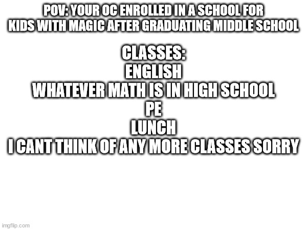 Usual rules apply, keep OCs humanoid please | POV: YOUR OC ENROLLED IN A SCHOOL FOR KIDS WITH MAGIC AFTER GRADUATING MIDDLE SCHOOL; CLASSES:
ENGLISH
WHATEVER MATH IS IN HIGH SCHOOL
PE
LUNCH
I CANT THINK OF ANY MORE CLASSES SORRY | made w/ Imgflip meme maker