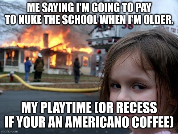 Relatable | ME SAYING I'M GOING TO PAY TO NUKE THE SCHOOL WHEN I'M OLDER. MY PLAYTIME (OR RECESS IF YOUR AN AMERICANO COFFEE) | image tagged in memes,disaster girl | made w/ Imgflip meme maker