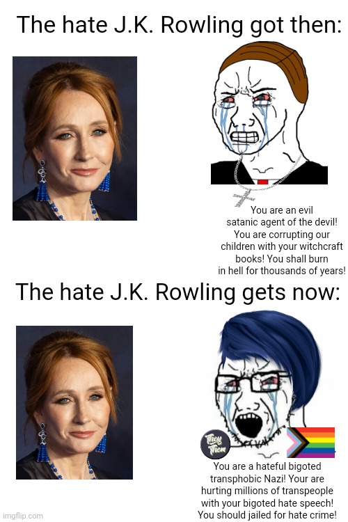 J.K. Rowling was hated by conservative Christians, now she's hated by leftist sjws. Proof that cancel is nothing new. | The hate J.K. Rowling got then:; You are an evil satanic agent of the devil! You are corrupting our children with your witchcraft books! You shall burn in hell for thousands of years! The hate J.K. Rowling gets now:; You are a hateful bigoted transphobic Nazi! Your are hurting millions of transpeople with your bigoted hate speech! You should jailed for hate crime! | image tagged in jk rowling,sjws,triggered,cancel culture,harry potter | made w/ Imgflip meme maker