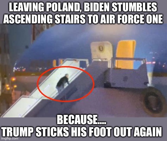 “It’s Trump’s fault”! | LEAVING POLAND, BIDEN STUMBLES ASCENDING STAIRS TO AIR FORCE ONE; BECAUSE….
TRUMP STICKS HIS FOOT OUT AGAIN | image tagged in biden,stumble,stairs | made w/ Imgflip meme maker