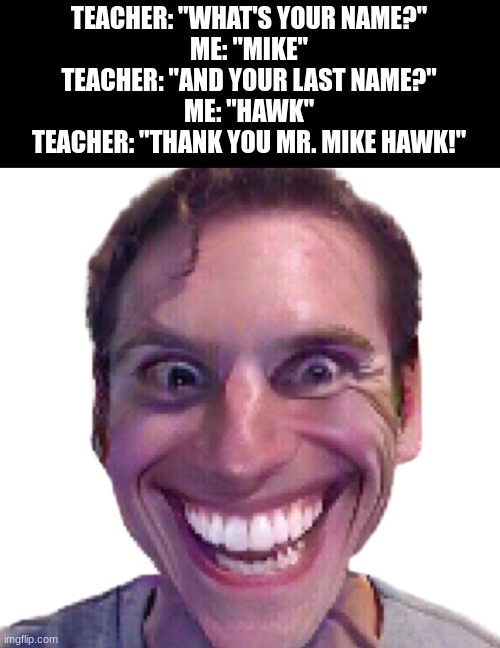 Read this meme out loud... | TEACHER: "WHAT'S YOUR NAME?"
ME: "MIKE"
TEACHER: "AND YOUR LAST NAME?"
ME: "HAWK"
TEACHER: "THANK YOU MR. MIKE HAWK!" | image tagged in when the impostor is sus | made w/ Imgflip meme maker