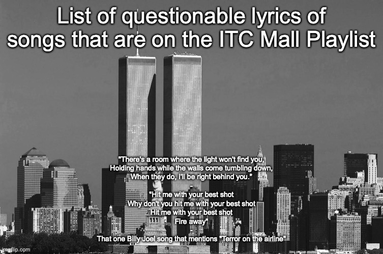 RIP twin towers | List of questionable lyrics of songs that are on the ITC Mall Playlist; "There's a room where the light won't find you,
Holding hands while the walls come tumbling down,
When they do, I'll be right behind you."
-
"Hit me with your best shot
Why don't you hit me with your best shot
Hit me with your best shot
Fire away"
-
That one Billy Joel song that mentions "Terror on the airline" | image tagged in rip twin towers | made w/ Imgflip meme maker