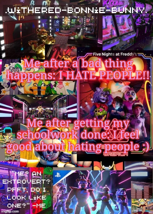 .. | Me after a bad thing happens: I HATE PEOPLE!! Me after getting my schoolwork done: I feel good about hating people :) | image tagged in w b b's security breach temp 2 | made w/ Imgflip meme maker