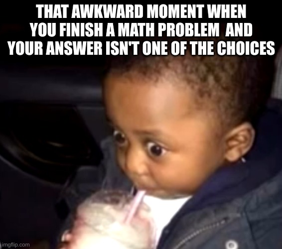 ture | THAT AWKWARD MOMENT WHEN YOU FINISH A MATH PROBLEM  AND YOUR ANSWER ISN'T ONE OF THE CHOICES | image tagged in uh oh drinking kid | made w/ Imgflip meme maker