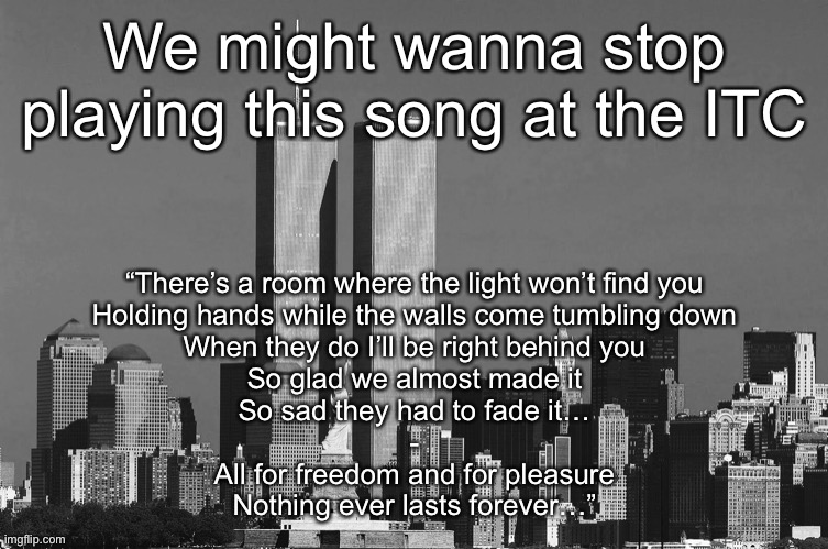 RIP twin towers | We might wanna stop playing this song at the ITC; “There’s a room where the light won’t find you
Holding hands while the walls come tumbling down
When they do I’ll be right behind you
So glad we almost made it
So sad they had to fade it…
-
All for freedom and for pleasure
Nothing ever lasts forever…” | image tagged in rip twin towers | made w/ Imgflip meme maker