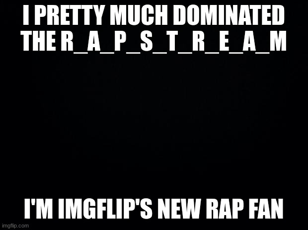 Black background | I PRETTY MUCH DOMINATED THE R_A_P_S_T_R_E_A_M; I'M IMGFLIP'S NEW RAP FAN | image tagged in black background | made w/ Imgflip meme maker