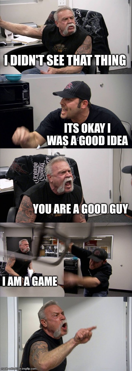 this totally makes sense | I DIDN'T SEE THAT THING; ITS OKAY I WAS A GOOD IDEA; YOU ARE A GOOD GUY; I AM A GAME | image tagged in memes,american chopper argument,ai meme | made w/ Imgflip meme maker