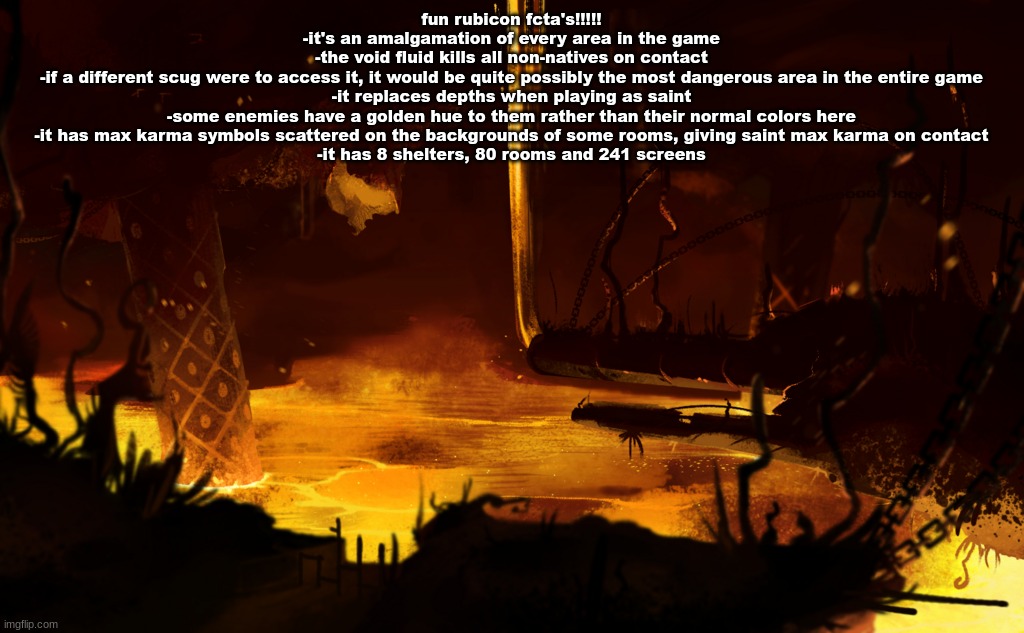 fun rubicon fcta's!!!!!
-it's an amalgamation of every area in the game
-the void fluid kills all non-natives on contact
-if a different scug were to access it, it would be quite possibly the most dangerous area in the entire game
-it replaces depths when playing as saint
-some enemies have a golden hue to them rather than their normal colors here
-it has max karma symbols scattered on the backgrounds of some rooms, giving saint max karma on contact
-it has 8 shelters, 80 rooms and 241 screens | made w/ Imgflip meme maker