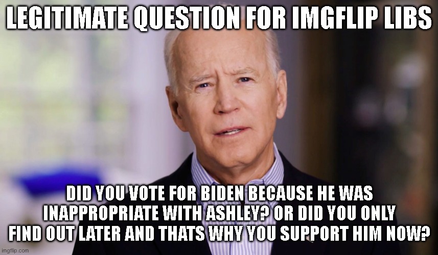just want to make sure I understand rather than assume | LEGITIMATE QUESTION FOR IMGFLIP LIBS; DID YOU VOTE FOR BIDEN BECAUSE HE WAS INAPPROPRIATE WITH ASHLEY? OR DID YOU ONLY FIND OUT LATER AND THATS WHY YOU SUPPORT HIM NOW? | image tagged in joe biden 2020 | made w/ Imgflip meme maker