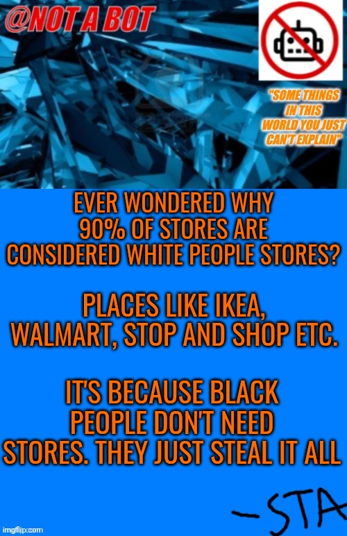 Maybe if this gets popular, I'll post it in a more unbeatable stream like ms_mg | EVER WONDERED WHY 90% OF STORES ARE CONSIDERED WHITE PEOPLE STORES? PLACES LIKE IKEA, WALMART, STOP AND SHOP ETC. IT'S BECAUSE BLACK PEOPLE DON'T NEED STORES. THEY JUST STEAL IT ALL | image tagged in not a bot temp,its a joke i swear,seriously | made w/ Imgflip meme maker