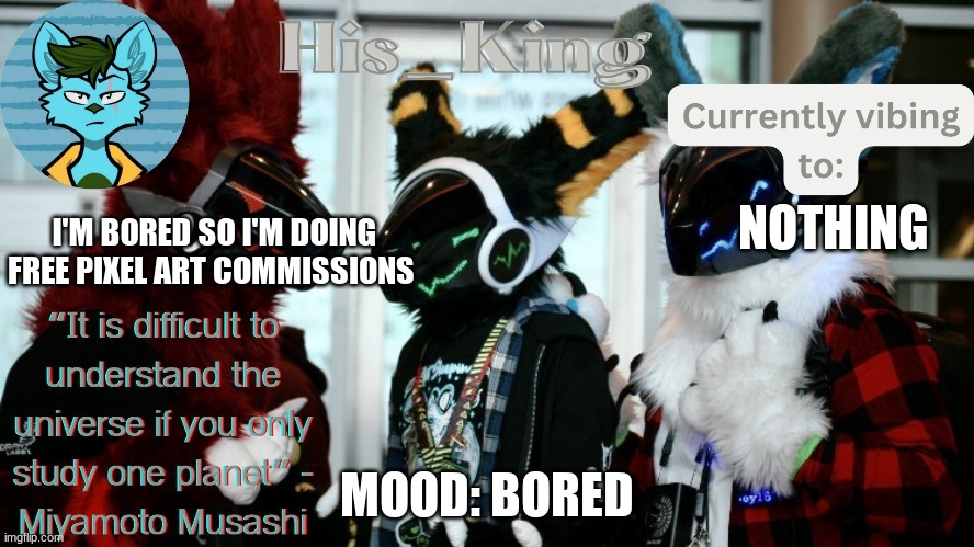 His_Kings template (credit to We_Came_As_Protogens) | I'M BORED SO I'M DOING FREE PIXEL ART COMMISSIONS; NOTHING; MOOD: BORED | image tagged in his_kings template credit to we_came_as_protogens | made w/ Imgflip meme maker
