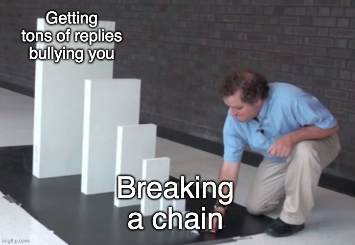Life of a chain breaker in a nutshell | Getting tons of replies bullying you; Breaking a chain | image tagged in domino effect,chain | made w/ Imgflip meme maker