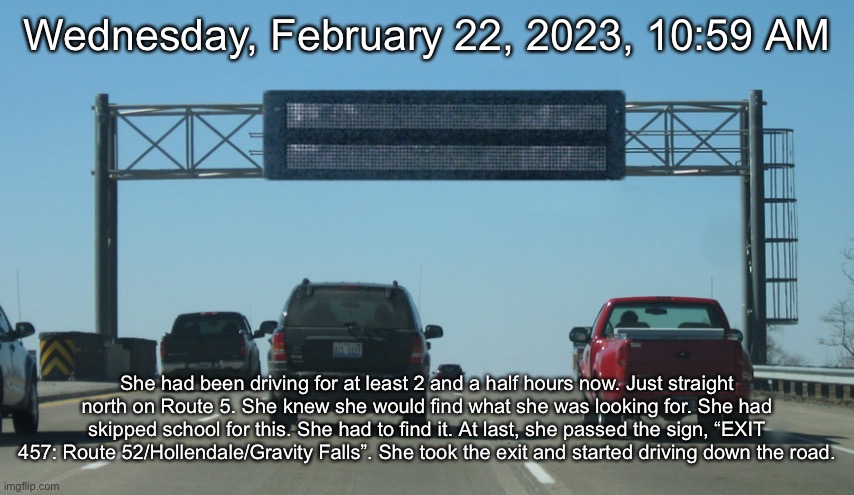 Interstate Message Board | Wednesday, February 22, 2023, 10:59 AM; She had been driving for at least 2 and a half hours now. Just straight north on Route 5. She knew she would find what she was looking for. She had skipped school for this. She had to find it. At last, she passed the sign, “EXIT 457: Route 52/Hollendale/Gravity Falls”. She took the exit and started driving down the road. | image tagged in interstate message board | made w/ Imgflip meme maker