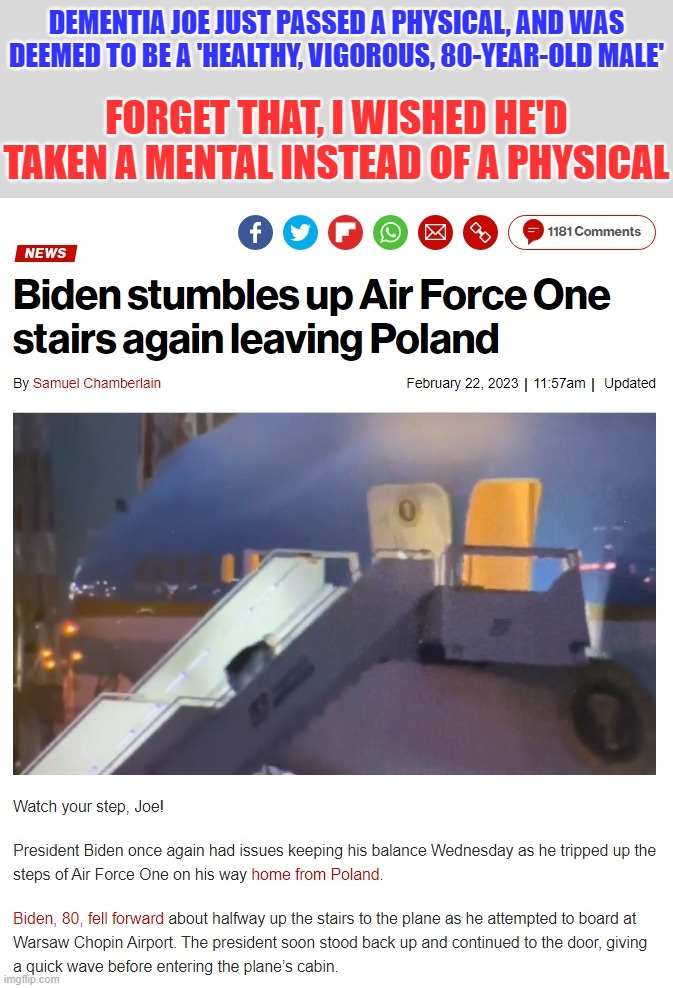 Okay, he's 80 and these things happen, but somebody, please help him with the stairs! | DEMENTIA JOE JUST PASSED A PHYSICAL, AND WAS DEEMED TO BE A 'HEALTHY, VIGOROUS, 80-YEAR-OLD MALE'; FORGET THAT, I WISHED HE'D TAKEN A MENTAL INSTEAD OF A PHYSICAL | image tagged in dementia joe,stupid liberals,liberal hypocrisy,liberal media,hollywood liberals,liberal logic | made w/ Imgflip meme maker
