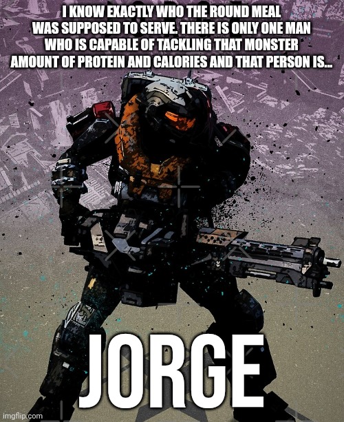 JoRgE | I KNOW EXACTLY WHO THE ROUND MEAL WAS SUPPOSED TO SERVE. THERE IS ONLY ONE MAN WHO IS CAPABLE OF TACKLING THAT MONSTER AMOUNT OF PROTEIN AND CALORIES AND THAT PERSON IS... JORGE | image tagged in halo | made w/ Imgflip meme maker