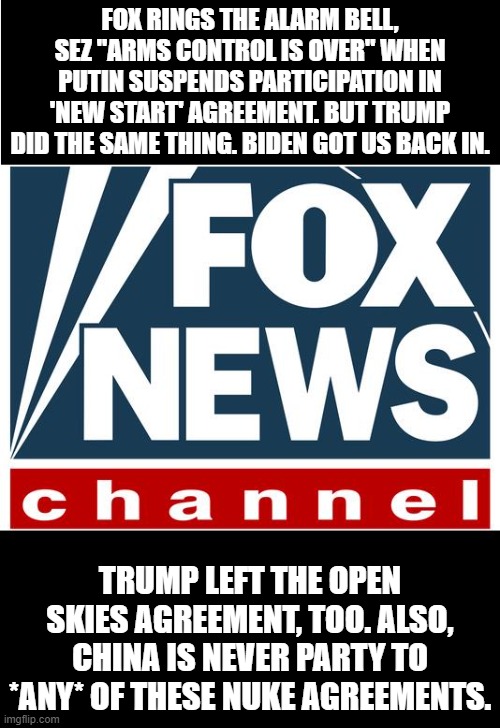 fox news | FOX RINGS THE ALARM BELL, SEZ "ARMS CONTROL IS OVER" WHEN PUTIN SUSPENDS PARTICIPATION IN 'NEW START' AGREEMENT. BUT TRUMP DID THE SAME THING. BIDEN GOT US BACK IN. TRUMP LEFT THE OPEN SKIES AGREEMENT, TOO. ALSO, CHINA IS NEVER PARTY TO *ANY* OF THESE NUKE AGREEMENTS. | image tagged in fox news | made w/ Imgflip meme maker