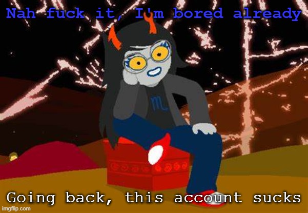 Vriska- No please, tell me more | Nah fuck it, I'm bored already; Going back, this account sucks | image tagged in vriska- no please tell me more | made w/ Imgflip meme maker