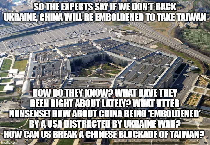 pentagon | SO THE EXPERTS SAY IF WE DON'T BACK UKRAINE, CHINA WILL BE EMBOLDENED TO TAKE TAIWAN; HOW DO THEY KNOW? WHAT HAVE THEY BEEN RIGHT ABOUT LATELY? WHAT UTTER NONSENSE! HOW ABOUT CHINA BEING 'EMBOLDENED' BY A USA DISTRACTED BY UKRAINE WAR? HOW CAN US BREAK A CHINESE BLOCKADE OF TAIWAN? | image tagged in pentagon | made w/ Imgflip meme maker