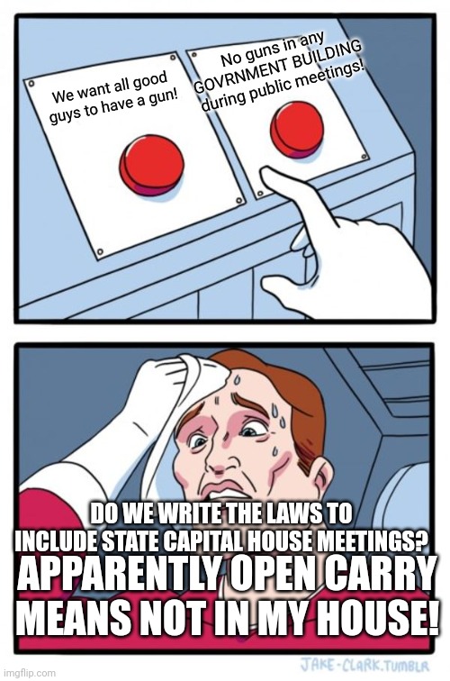 Open carry...just not in the room i am in....Governor's....huh? | No guns in any GOVRNMENT BUILDING during public meetings! We want all good guys to have a gun! DO WE WRITE THE LAWS TO INCLUDE STATE CAPITAL HOUSE MEETINGS? APPARENTLY OPEN CARRY MEANS NOT IN MY HOUSE! | image tagged in memes,two buttons | made w/ Imgflip meme maker