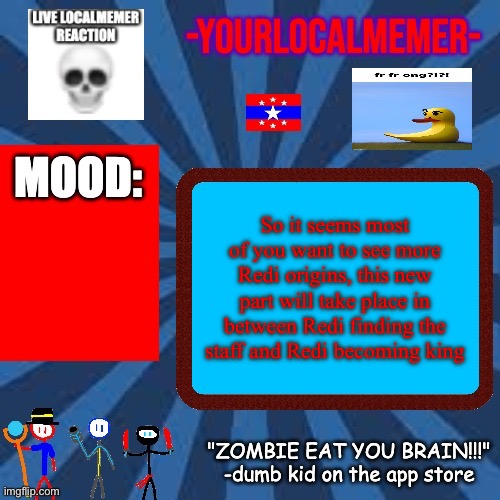 -YourLocalMemer- Announcement 2.0 | So it seems most of you want to see more Redi origins, this new part will take place in between Redi finding the staff and Redi becoming king | image tagged in -yourlocalmemer- announcement 2 0 | made w/ Imgflip meme maker