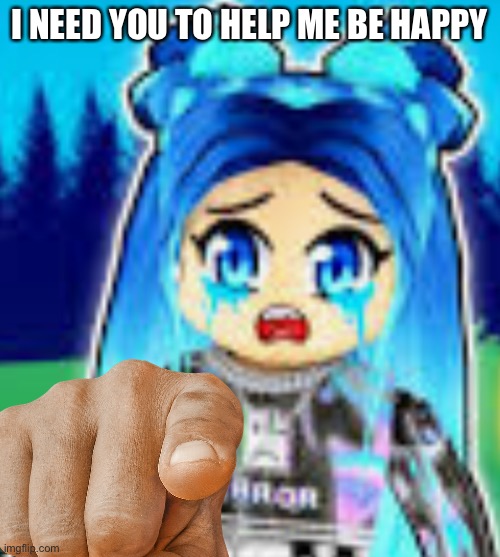 sad funneh | I NEED YOU TO HELP ME BE HAPPY | image tagged in sad funneh | made w/ Imgflip meme maker