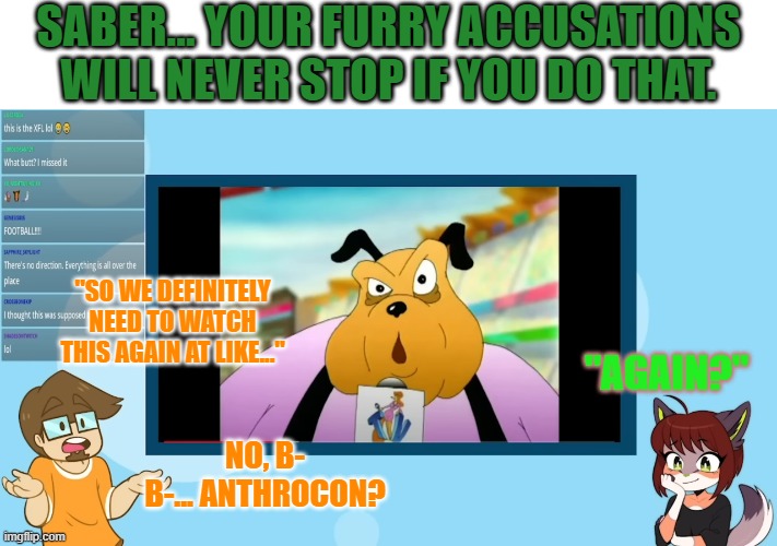 Did Saberspark just say that they're going to Anthrocon? | SABER... YOUR FURRY ACCUSATIONS WILL NEVER STOP IF YOU DO THAT. "SO WE DEFINITELY NEED TO WATCH THIS AGAIN AT LIKE..."; "AGAIN?"; NO, B- B-... ANTHROCON? | image tagged in memes,furry,funny,saberspark,fun,wait what | made w/ Imgflip meme maker