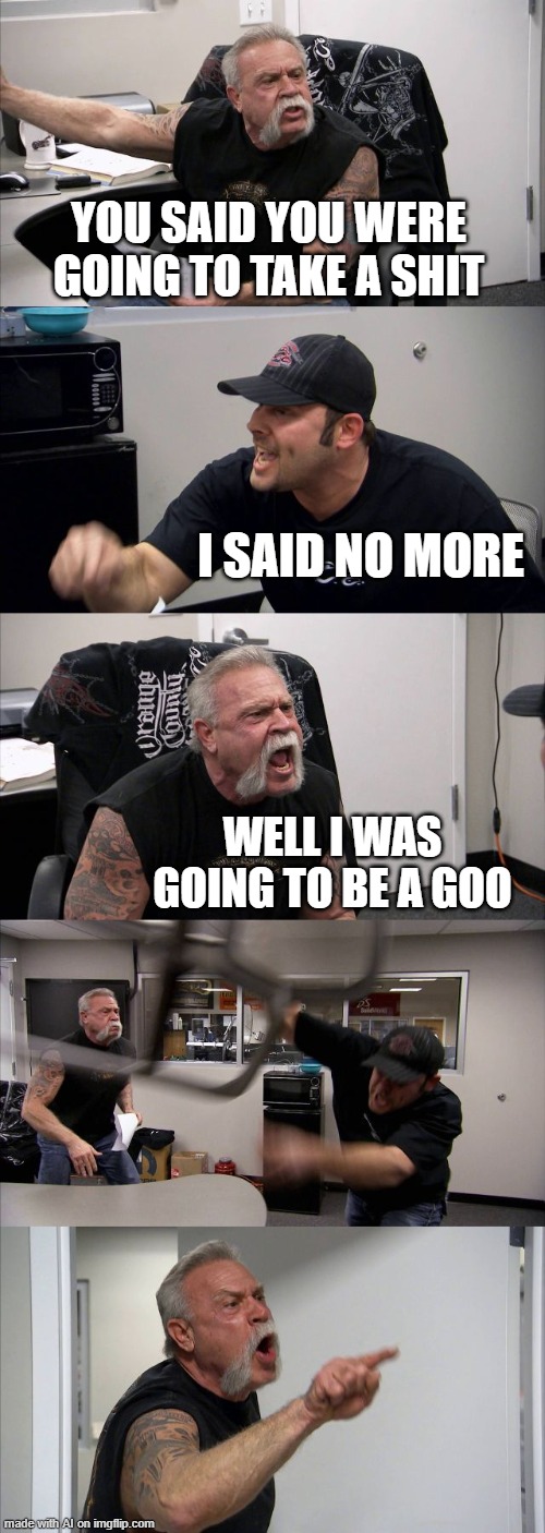 American Chopper Argument | YOU SAID YOU WERE GOING TO TAKE A SHIT; I SAID NO MORE; WELL I WAS GOING TO BE A GOO | image tagged in memes,american chopper argument | made w/ Imgflip meme maker