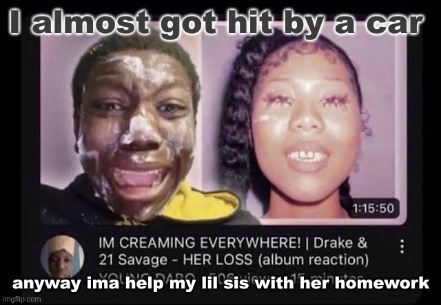 cream | I almost got hit by a car; anyway ima help my lil sis with her homework | image tagged in cream | made w/ Imgflip meme maker