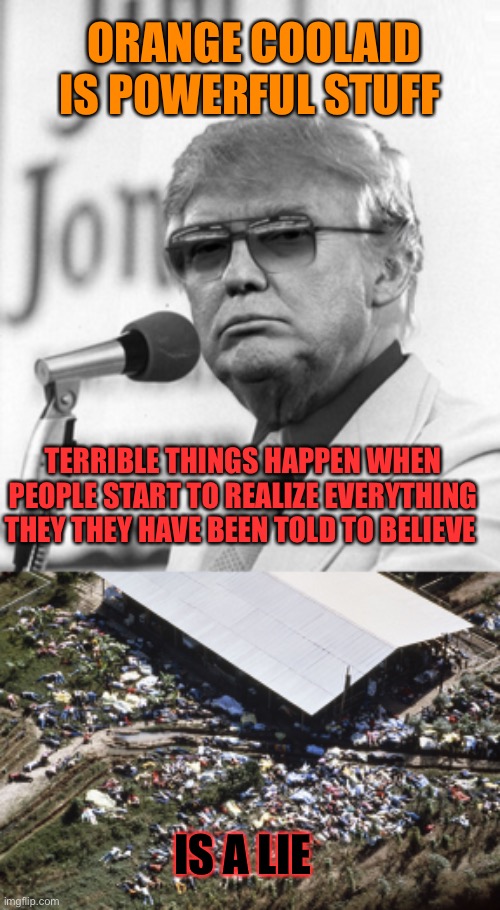 ORANGE COOLAID IS POWERFUL STUFF; TERRIBLE THINGS HAPPEN WHEN PEOPLE START TO REALIZE EVERYTHING THEY THEY HAVE BEEN TOLD TO BELIEVE; IS A LIE | image tagged in jim jones trump,jonestown | made w/ Imgflip meme maker
