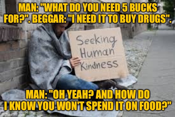 Beggar needing money | MAN: "WHAT DO YOU NEED 5 BUCKS FOR?". BEGGAR: "I NEED IT TO BUY DRUGS". MAN: "OH YEAH? AND HOW DO I KNOW YOU WON'T SPEND IT ON FOOD?" | image tagged in beggar,i need money for drugs,how will i know,might spend it on food,dark humour | made w/ Imgflip meme maker