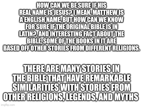 W | HOW CAN WE BE SURE IF HIS REAL NAME IS JESUS? I MEAN, MATTHEW IS A ENGLISH NAME, BUT HOW CAN WE KNOW FOR SURE IF THE ORIGINAL BIBLE IS IN LATIN?, AND INTERESTING FACT ABOUT THE BIBLE, SOME OF THE BOOKS IN IT ARE BASED OFF OTHER STORIES FROM DIFFERENT RELIGIONS. THERE ARE MANY STORIES IN THE BIBLE THAT HAVE REMARKABLE SIMILARITIES WITH STORIES FROM OTHER RELIGIONS, LEGENDS, AND MYTHS | made w/ Imgflip meme maker