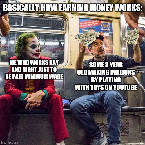 Ah yes | BASICALLY HOW EARNING MONEY WORKS:; SOME 3 YEAR OLD MAKING MILLIONS BY PLAYING WITH TOYS ON YOUTUBE; ME WHO WORKS DAY AND NIGHT JUST TO BE PAID MINIMUM WAGE | image tagged in joker in the subway,youtubers,joker | made w/ Imgflip meme maker