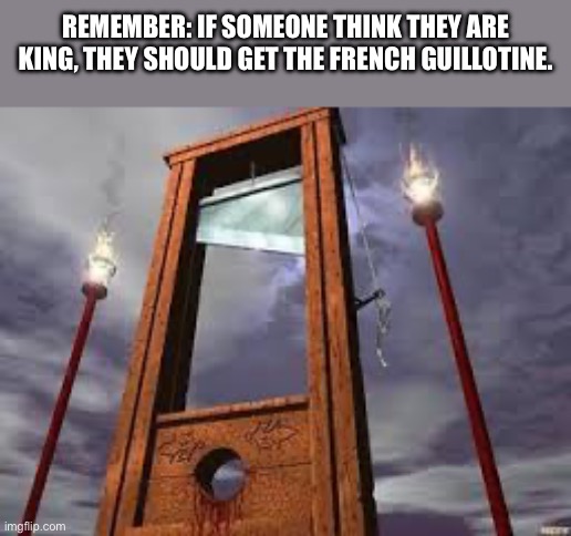 guillotine | REMEMBER: IF SOMEONE THINK THEY ARE KING, THEY SHOULD GET THE FRENCH GUILLOTINE. | made w/ Imgflip meme maker