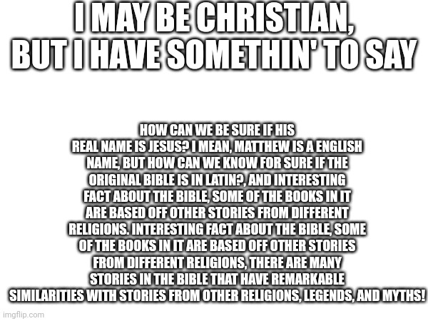 I'm bored, and I like learning, so... mind answering? | I MAY BE CHRISTIAN, BUT I HAVE SOMETHIN' TO SAY; HOW CAN WE BE SURE IF HIS REAL NAME IS JESUS? I MEAN, MATTHEW IS A ENGLISH NAME, BUT HOW CAN WE KNOW FOR SURE IF THE ORIGINAL BIBLE IS IN LATIN?, AND INTERESTING FACT ABOUT THE BIBLE, SOME OF THE BOOKS IN IT ARE BASED OFF OTHER STORIES FROM DIFFERENT RELIGIONS. INTERESTING FACT ABOUT THE BIBLE, SOME OF THE BOOKS IN IT ARE BASED OFF OTHER STORIES FROM DIFFERENT RELIGIONS, THERE ARE MANY STORIES IN THE BIBLE THAT HAVE REMARKABLE SIMILARITIES WITH STORIES FROM OTHER RELIGIONS, LEGENDS, AND MYTHS! | made w/ Imgflip meme maker