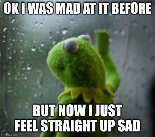 sad kermit at window | OK I WAS MAD AT IT BEFORE; BUT NOW I JUST FEEL STRAIGHT UP SAD | made w/ Imgflip meme maker