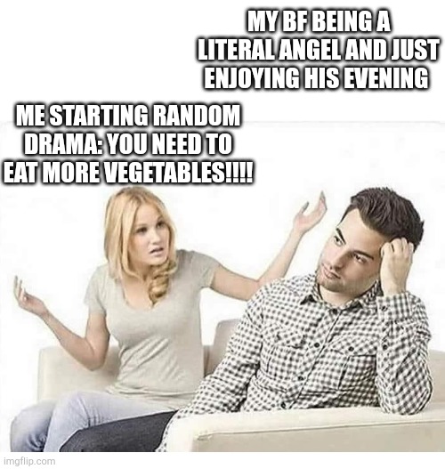 True story | MY BF BEING A LITERAL ANGEL AND JUST ENJOYING HIS EVENING; ME STARTING RANDOM DRAMA: YOU NEED TO EAT MORE VEGETABLES!!!! | image tagged in angry wife yells at husband | made w/ Imgflip meme maker