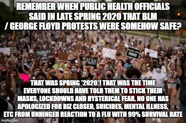 REMEMBER WHEN PUBLIC HEALTH OFFICIALS SAID IN LATE SPRING 2020 THAT BLM / GEORGE FLOYD PROTESTS WERE SOMEHOW SAFE? THAT WAS SPRING *2020*! THAT WAS THE TIME EVERYONE SHOULD HAVE TOLD THEM TO STICK THEIR MASKS, LOCKDOWNS AND HYSTERICAL FEAR. NO ONE HAS APOLOGIZED FOR BIZ CLOSED, SUICIDES, MENTAL ILLNESS, ETC FROM UNHINGED REACTION TO A FLU WITH 99% SURVIVAL RATE | image tagged in memes | made w/ Imgflip meme maker
