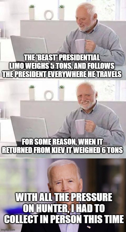 THE 'BEAST' PRESIDENTIAL LIMO WEIGHS 5 TONS, AND FOLLOWS THE PRESIDENT EVERYWHERE HE TRAVELS; FOR SOME REASON, WHEN IT RETURNED FROM KIEV IT WEIGHED 6 TONS; WITH ALL THE PRESSURE ON HUNTER, I HAD TO COLLECT IN PERSON THIS TIME | image tagged in memes,hide the pain harold,joe biden 2020 | made w/ Imgflip meme maker