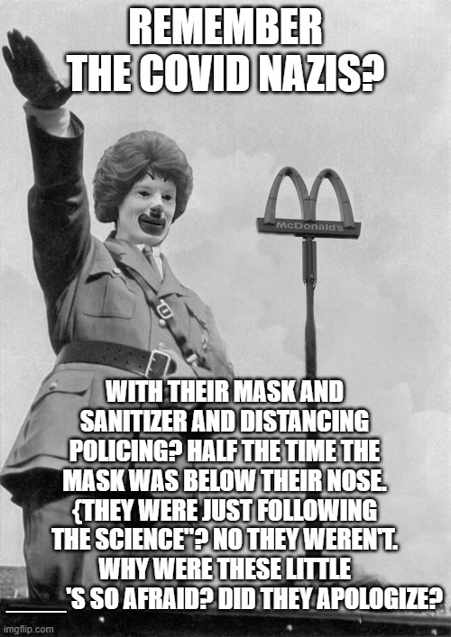 Nazi clown | REMEMBER THE COVID NAZIS? WITH THEIR MASK AND SANITIZER AND DISTANCING POLICING? HALF THE TIME THE MASK WAS BELOW THEIR NOSE. {THEY WERE JUST FOLLOWING THE SCIENCE"? NO THEY WEREN'T. WHY WERE THESE LITTLE ____'S SO AFRAID? DID THEY APOLOGIZE? | image tagged in nazi clown | made w/ Imgflip meme maker