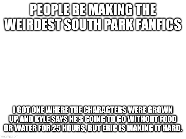 PEOPLE BE MAKING THE WEIRDEST SOUTH PARK FANFICS; I GOT ONE WHERE THE CHARACTERS WERE GROWN UP, AND KYLE SAYS HE'S GOING TO GO WITHOUT FOOD OR WATER FOR 25 HOURS, BUT ERIC IS MAKING IT HARD. | made w/ Imgflip meme maker