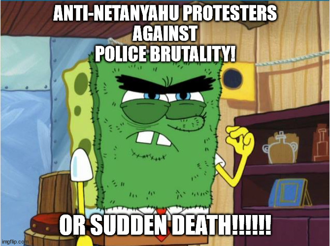 Anti-Netanyahu Protesters against the Police Brutality OR SUDDEN DEATH!!!!!! | ANTI-NETANYAHU PROTESTERS
AGAINST
POLICE BRUTALITY! OR SUDDEN DEATH!!!!!! | image tagged in abrasive side,israel,palestine,police,police brutality,revolution | made w/ Imgflip meme maker