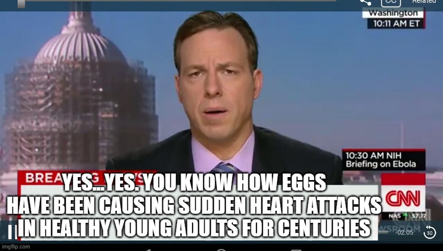 cnn breaking news template | YES...YES. YOU KNOW HOW EGGS HAVE BEEN CAUSING SUDDEN HEART ATTACKS IN HEALTHY YOUNG ADULTS FOR CENTURIES | image tagged in cnn breaking news template | made w/ Imgflip meme maker
