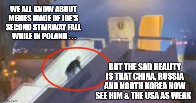 Remove him from OFFICE! | WE ALL KNOW ABOUT MEMES MADE OF JOE'S SECOND STAIRWAY FALL
 WHILE IN POLAND . . . BUT THE SAD REALITY IS THAT CHINA, RUSSIA AND NORTH KOREA NOW SEE HIM & THE USA AS WEAK | image tagged in liberals,putin,china,democrats,leftists | made w/ Imgflip meme maker