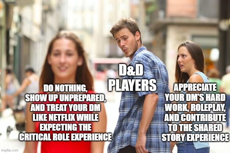 D&D Players | D&D 
PLAYERS; APPRECIATE YOUR DM'S HARD WORK, ROLEPLAY, AND CONTRIBUTE TO THE SHARED STORY EXPERIENCE; DO NOTHING, SHOW UP UNPREPARED, AND TREAT YOUR DM LIKE NETFLIX WHILE EXPECTING THE CRITICAL ROLE EXPERIENCE | image tagged in dungeons and dragons | made w/ Imgflip meme maker