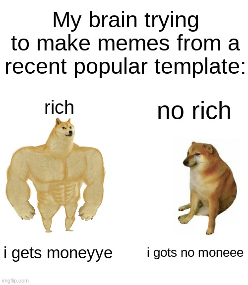 Why can't i find sense o humor | My brain trying to make memes from a recent popular template:; rich; no rich; i gets moneyye; i gots no moneee | image tagged in memes,buff doge vs cheems,funny,popular,oh no | made w/ Imgflip meme maker