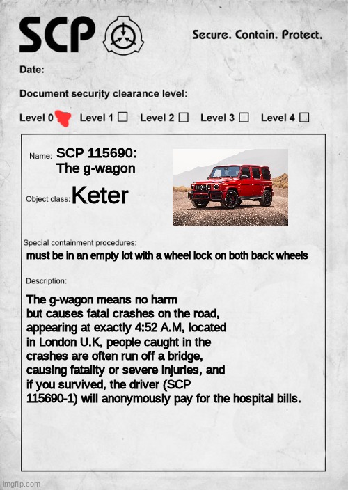 i | SCP 115690: The g-wagon; Keter; must be in an empty lot with a wheel lock on both back wheels; The g-wagon means no harm but causes fatal crashes on the road, appearing at exactly 4:52 A.M, located in London U.K, people caught in the crashes are often run off a bridge, causing fatality or severe injuries, and if you survived, the driver (SCP 115690-1) will anonymously pay for the hospital bills. | image tagged in scp document | made w/ Imgflip meme maker