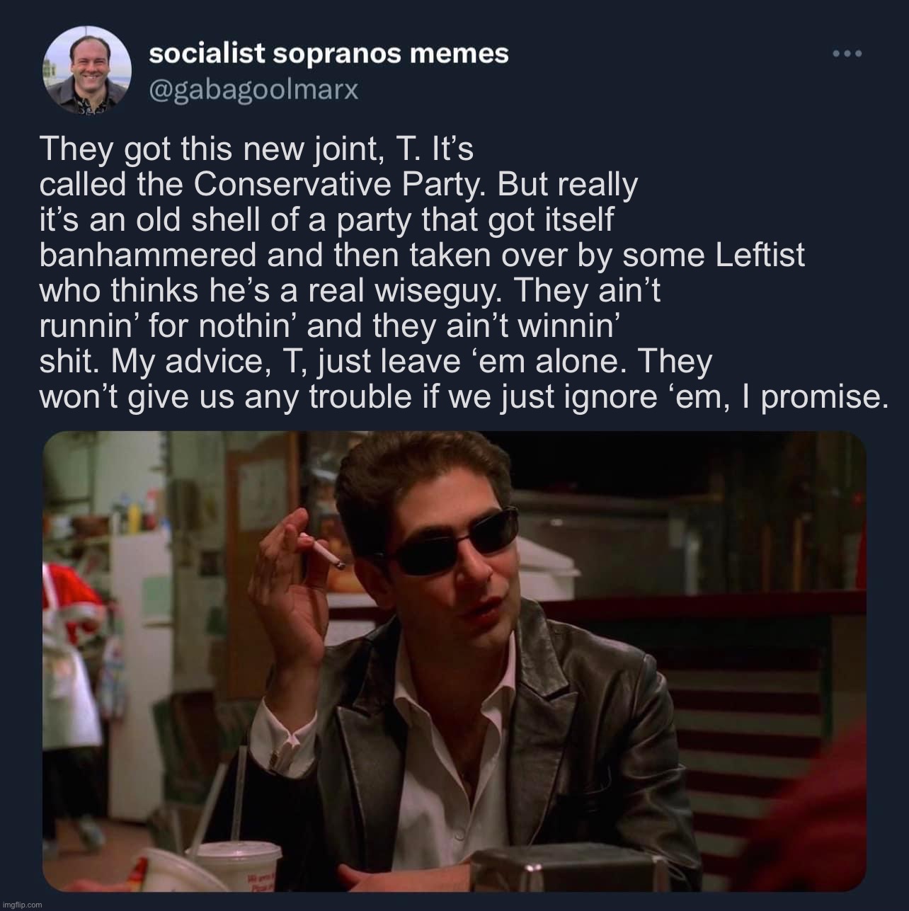 It ain’t nothin’. | They got this new joint, T. It’s called the Conservative Party. But really it’s an old shell of a party that got itself banhammered and then taken over by some Leftist who thinks he’s a real wiseguy. They ain’t runnin’ for nothin’ and they ain’t winnin’ shit. My advice, T, just leave ‘em alone. They won’t give us any trouble if we just ignore ‘em, I promise. | image tagged in socialist sopranos memes template | made w/ Imgflip meme maker