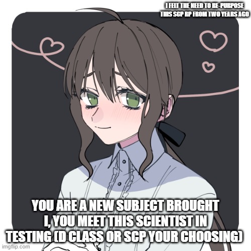 Boredom brought me to this point | I FELT THE NEED TO RE-PURPOSE THIS SCP RP FROM TWO YEARS AGO; YOU ARE A NEW SUBJECT BROUGHT I, YOU MEET THIS SCIENTIST IN TESTING (D CLASS OR SCP YOUR CHOOSING) | image tagged in scp | made w/ Imgflip meme maker