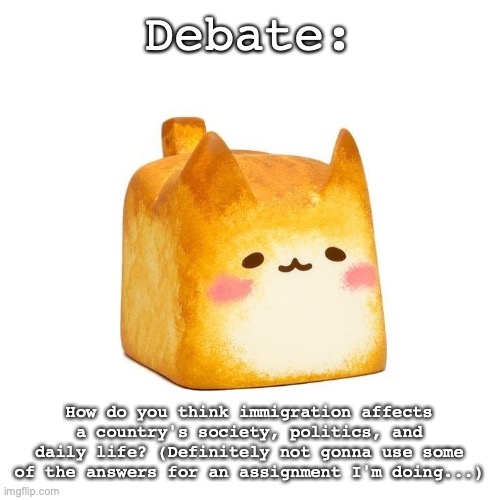 Catbread | Debate:; How do you think immigration affects a country's society, politics, and daily life? (Definitely not gonna use some of the answers for an assignment I'm doing...) | image tagged in catbread | made w/ Imgflip meme maker