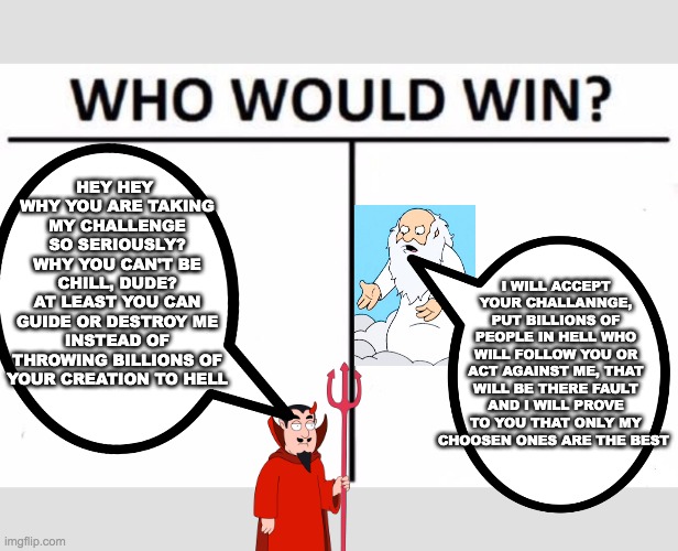 HEY HEY 
WHY YOU ARE TAKING MY CHALLENGE SO SERIOUSLY?
WHY YOU CAN'T BE CHILL, DUDE?
AT LEAST YOU CAN GUIDE OR DESTROY ME INSTEAD OF THROWING BILLIONS OF YOUR CREATION TO HELL; I WILL ACCEPT YOUR CHALLANNGE, PUT BILLIONS OF PEOPLE IN HELL WHO WILL FOLLOW YOU OR ACT AGAINST ME, THAT WILL BE THERE FAULT AND I WILL PROVE TO YOU THAT ONLY MY CHOOSEN ONES ARE THE BEST | image tagged in memes,who would win | made w/ Imgflip meme maker